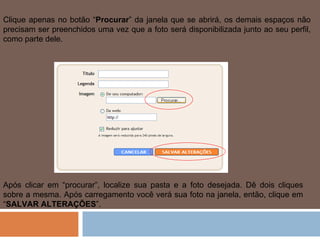 Clique apenas no botão “ Procurar ” da janela que se abrirá, os demais espaços não precisam ser preenchidos uma vez que a foto será disponibilizada junto ao seu perfil, como parte dele.  Após clicar em “procurar”, localize sua pasta e a foto desejada. Dê dois cliques sobre a mesma. Após carregamento você verá sua foto na janela, então, clique em “ SALVAR ALTERAÇÕES ”.  