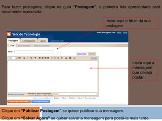 Para fazer postagens, clique na guia  “Postagem” , a primeira tela apresentada será novamente executada. Insira aqui o título da sua postagem Insira aqui a mensagem que deseja postar. Clique em  “Publicar Postagem”  se quiser publicar sua mensagem.  Clique em  “Salvar Agora”  se quiser salvar a mensagem para postá-la mais tarde. 