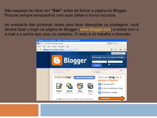 Não esqueça de clicar em  “Sair”  antes de fechar a página do Blogger. Procure sempre enriquecê-lo com suas idéias e novos recursos. Ao acessá-lo das próximas vezes para fazer alterações ou postagens, você deverá fazer o login na página do Blogger ( www.blogger.com ) e entrar com o e-mail e a senha que usou no cadastro. O resto é só trabalho e diversão. 