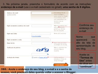 3. Na próxima janela, preencha o formulário de acordo com as instruções:  endereço de e-mail  (use o e-mail cadastrado no gmail);  uma senha de 8 dígitos. Confirme seu endereço de e-mail Nome que aparecerá no alto da tela de apresentação do seu blog. Aceite os  “Termos de Uso”  antes de clicar em  “continuar” OBS.: Anote o endereço do seu blog, o e-mail e e a senha de acesso, você precisará deles quando voltar a acessar o Blogger. 