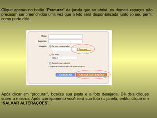 Clique apenas no botão “ Procurar ” da janela que se abrirá, os demais espaços não precisam ser preenchidos uma vez que a foto será disponibilizada junto ao seu perfil, como parte dele.  Após clicar em “procurar”, localize sua pasta e a foto desejada. Dê dois cliques sobre a mesma. Após carregamento você verá sua foto na janela, então, clique em “ SALVAR ALTERAÇÕES ”.  