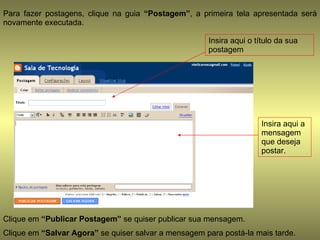 Para fazer postagens, clique na guia  “Postagem” , a primeira tela apresentada será novamente executada. Insira aqui o título da sua postagem Insira aqui a mensagem que deseja postar. Clique em  “Publicar Postagem”  se quiser publicar sua mensagem.  Clique em  “Salvar Agora”  se quiser salvar a mensagem para postá-la mais tarde. 