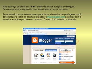 Não esqueça de clicar em  “Sair”  antes de fechar a página do Blogger. Procure sempre enriquecê-lo com suas idéias e novos recursos. Ao acessá-lo das próximas vezes para fazer alterações ou postagens, você deverá fazer o login na página do Blogger ( www.blogger.com ) e entrar com o e-mail e a senha que usou no cadastro. O resto é só trabalho e diversão. 