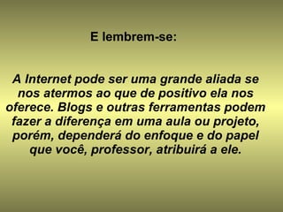 E lembrem-se:  A Internet pode ser uma grande aliada se nos atermos ao que de positivo ela nos oferece. Blogs e outras ferramentas podem fazer a diferença em uma aula ou projeto, porém, dependerá do enfoque e do papel que você, professor, atribuirá a ele. 
