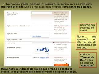 3. Na próxima janela, preencha o formulário de acordo com as instruções:  endereço de e-mail  (use o e-mail cadastrado no gmail);  uma senha de 8 dígitos. Confirme seu endereço de e-mail Nome que aparecerá no alto da tela de apresentação do seu blog. Aceite os  “Termos de Uso”  antes de clicar em  “continuar” OBS.: Anote o endereço do seu blog, o e-mail e e a senha de acesso, você precisará deles quando voltar a acessar o Blogger. 
