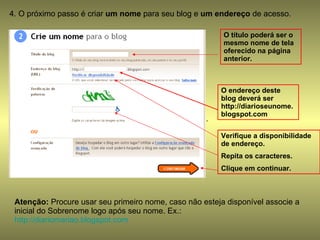 4. O próximo passo é criar  um nome  para seu blog e  um endereço  de acesso.  . Atenção:  Procure usar seu primeiro nome, caso não esteja disponível associe a inicial do Sobrenome logo após seu nome. Ex.: http://diariomariao.blogspot.com   O título poderá ser o mesmo nome de tela oferecido na página anterior. O endereço deste blog deverá ser http://diarioseunome.blogspot.com Verifique a disponibilidade de endereço. Repita os caracteres. Clique em continuar. 