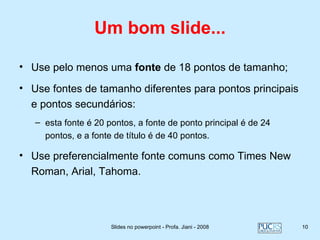 Um bom slide...

• Use pelo menos uma fonte de 18 pontos de tamanho;

• Use fontes de tamanho diferentes para pontos principais
  e pontos secundários:
   – esta fonte é 20 pontos, a fonte de ponto principal é de 24
     pontos, e a fonte de título é de 40 pontos.

• Use preferencialmente fonte comuns como Times New
  Roman, Arial, Tahoma.




                      Slides no powerpoint - Profa. Jiani - 2008   10
 