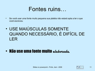 Fontes ruins…
•   Se você usar uma fonte muito pequena sua platéia não estará apta a ler o que
    você escreveu



• USE MAIÚSCULAS SOMENTE
  QUANDO NECESSÁRIO, É DIFÍCIL DE
  LER

• Não use uma fonte muito elaborada.


                            Slides no powerpoint - Profa. Jiani - 2008             11
 