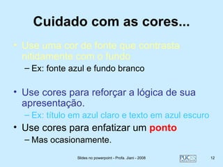 Cuidado com as cores...
• Use uma cor de fonte que contrasta
  nitidamente com o fundo
  – Ex: fonte azul e fundo branco

• Use cores para reforçar a lógica de sua
  apresentação.
  – Ex: título em azul claro e texto em azul escuro
• Use cores para enfatizar um ponto
  – Mas ocasionamente.
                Slides no powerpoint - Profa. Jiani - 2008   12
 