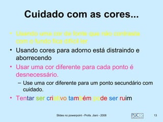 Cuidado com as cores...
• Usando uma cor de fonte que não contrasta
  com o fundo fica difícil ler
• Usando cores para adorno está distraindo e
  aborrecendo
• Usar uma cor diferente para cada ponto é
  desnecessário.
  – Use uma cor diferente para um ponto secundário com
    cuidado.
• Tentar ser criativo também pode ser ruim

                Slides no powerpoint - Profa. Jiani - 2008   13
 