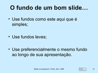 O fundo de um bom slide…
• Use fundos como este aqui que é
  simples;

• Use fundos leves;

• Use preferencialmente o mesmo fundo
  ao longo de sua apresentação.


            Slides no powerpoint - Profa. Jiani - 2008   14
 