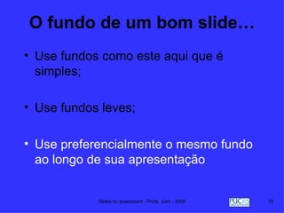 O fundo de um bom slide…
• Use fundos como este aqui que é
  simples;

• Use fundos leves;

• Use preferencialmente o mesmo fundo
  ao longo de sua apresentação


            Slides no powerpoint - Profa. Jiani - 2008   15
 