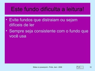 Este fundo dificulta a leitura!
• Evite fundos que distraiam ou sejam
  difíceis de ler
• Sempre seja consistente com o fundo que
  você usa




             Slides no powerpoint - Profa. Jiani - 2008   16
 