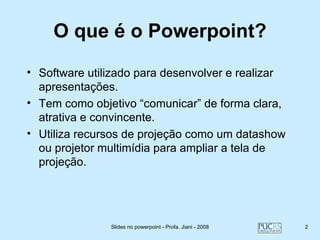O que é o Powerpoint?
• Software utilizado para desenvolver e realizar
  apresentações.
• Tem como objetivo “comunicar” de forma clara,
  atrativa e convincente.
• Utiliza recursos de projeção como um datashow
  ou projetor multimídia para ampliar a tela de
  projeção.




               Slides no powerpoint - Profa. Jiani - 2008   2
 