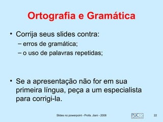 Ortografia e Gramática
• Corrija seus slides contra:
  – erros de gramática;
  – o uso de palavras repetidas;



• Se a apresentação não for em sua
  primeira língua, peça a um especialista
  para corrigi-la.

               Slides no powerpoint - Profa. Jiani - 2008   22
 