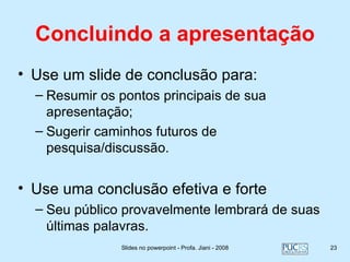 Concluindo a apresentação
• Use um slide de conclusão para:
  – Resumir os pontos principais de sua
    apresentação;
  – Sugerir caminhos futuros de
    pesquisa/discussão.


• Use uma conclusão efetiva e forte
  – Seu público provavelmente lembrará de suas
    últimas palavras.
               Slides no powerpoint - Profa. Jiani - 2008   23
 