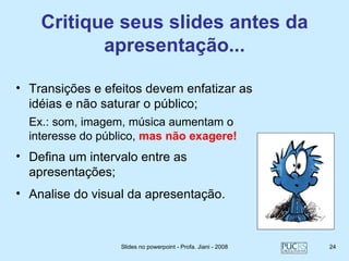 Critique seus slides antes da
           apresentação...

• Transições e efeitos devem enfatizar as
  idéias e não saturar o público;
  Ex.: som, imagem, música aumentam o
  interesse do público, mas não exagere!
• Defina um intervalo entre as
  apresentações;
• Analise do visual da apresentação.



                  Slides no powerpoint - Profa. Jiani - 2008   24
 