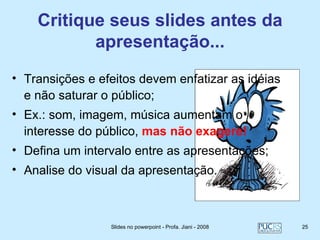 Critique seus slides antes da
           apresentação...
• Transições e efeitos devem enfatizar as idéias
  e não saturar o público;
• Ex.: som, imagem, música aumentam o
  interesse do público, mas não exagere!
• Defina um intervalo entre as apresentações;
• Analise do visual da apresentação.



                 Slides no powerpoint - Profa. Jiani - 2008   25
 