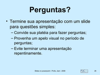 Perguntas?
• Termine sua apresentação com um slide
  para questões simples:
  – Convide sua platéia para fazer perguntas;
  – Provenha um apelo visual no período de
    perguntas;
  – Evite terminar uma apresentação
    repentinamente.



               Slides no powerpoint - Profa. Jiani - 2008   26
 