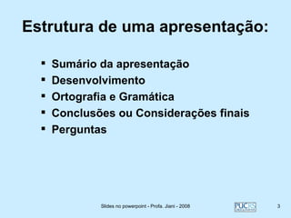Estrutura de uma apresentação:

     Sumário da apresentação
     Desenvolvimento
     Ortografia e Gramática
     Conclusões ou Considerações finais
     Perguntas




              Slides no powerpoint - Profa. Jiani - 2008   3
 