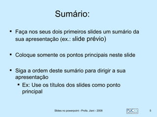 Sumário:
 Faça nos seus dois primeiros slides um sumário da
  sua apresentação (ex.: slide prévio)

 Coloque somente os pontos principais neste slide

 Siga a ordem deste sumário para dirigir a sua
  apresentação
    Ex: Use os títulos dos slides como ponto
     principal


                  Slides no powerpoint - Profa. Jiani - 2008   5
 