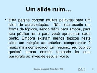 Um slide ruim…
• Esta página contém muitas palavras para um
  slide de apresentação. Não está escrito em
  forma de tópicos, sendo difícil para ambos, para
  seu público ler e para você apresentar cada
  ponto. Embora existam menos tópicos neste
  slide em relação ao anterior, compreender é
  muito mais complicado. Em resumo, seu público
  gastará tempo demais tentando ler este
  parágrafo ao invés de escutar você.


                Slides no powerpoint - Profa. Jiani - 2008   7
 