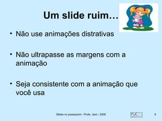 Um slide ruim…
• Não use animações distrativas

• Não ultrapasse as margens com a
  animação

• Seja consistente com a animação que
  você usa

             Slides no powerpoint - Profa. Jiani - 2008   9
 