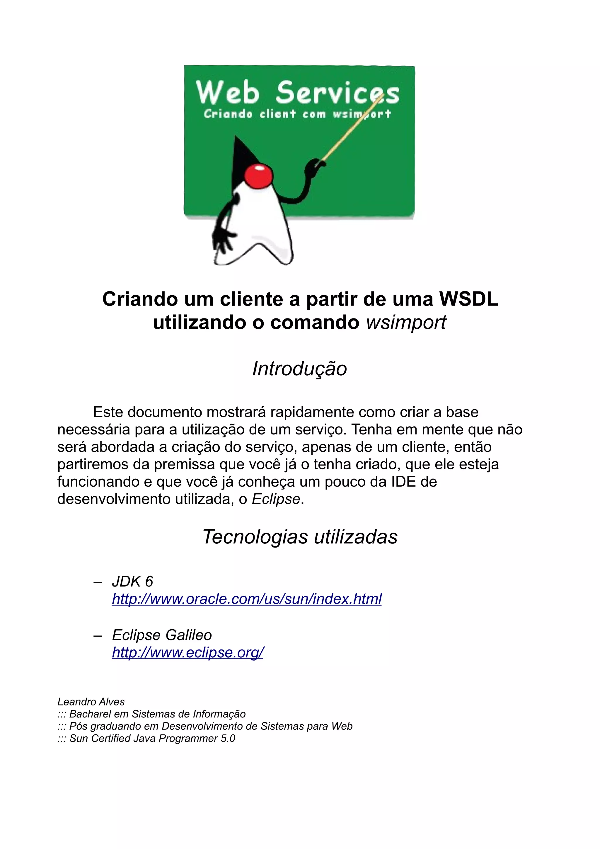 Criando um cliente a partir de uma WSDL
utilizando o comando wsimport
Introdução
Este documento mostrará rapidamente como criar a base
necessária para a utilização de um serviço. Tenha em mente que não
será abordada a criação do serviço, apenas de um cliente, então
partiremos da premissa que você já o tenha criado, que ele esteja
funcionando e que você já conheça um pouco da IDE de
desenvolvimento utilizada, o Eclipse.
Tecnologias utilizadas
– JDK 6
http://www.oracle.com/us/sun/index.html
– Eclipse Galileo
http://www.eclipse.org/
Leandro Alves
::: Bacharel em Sistemas de Informação
::: Pós graduando em Desenvolvimento de Sistemas para Web
::: Sun Certified Java Programmer 5.0
 