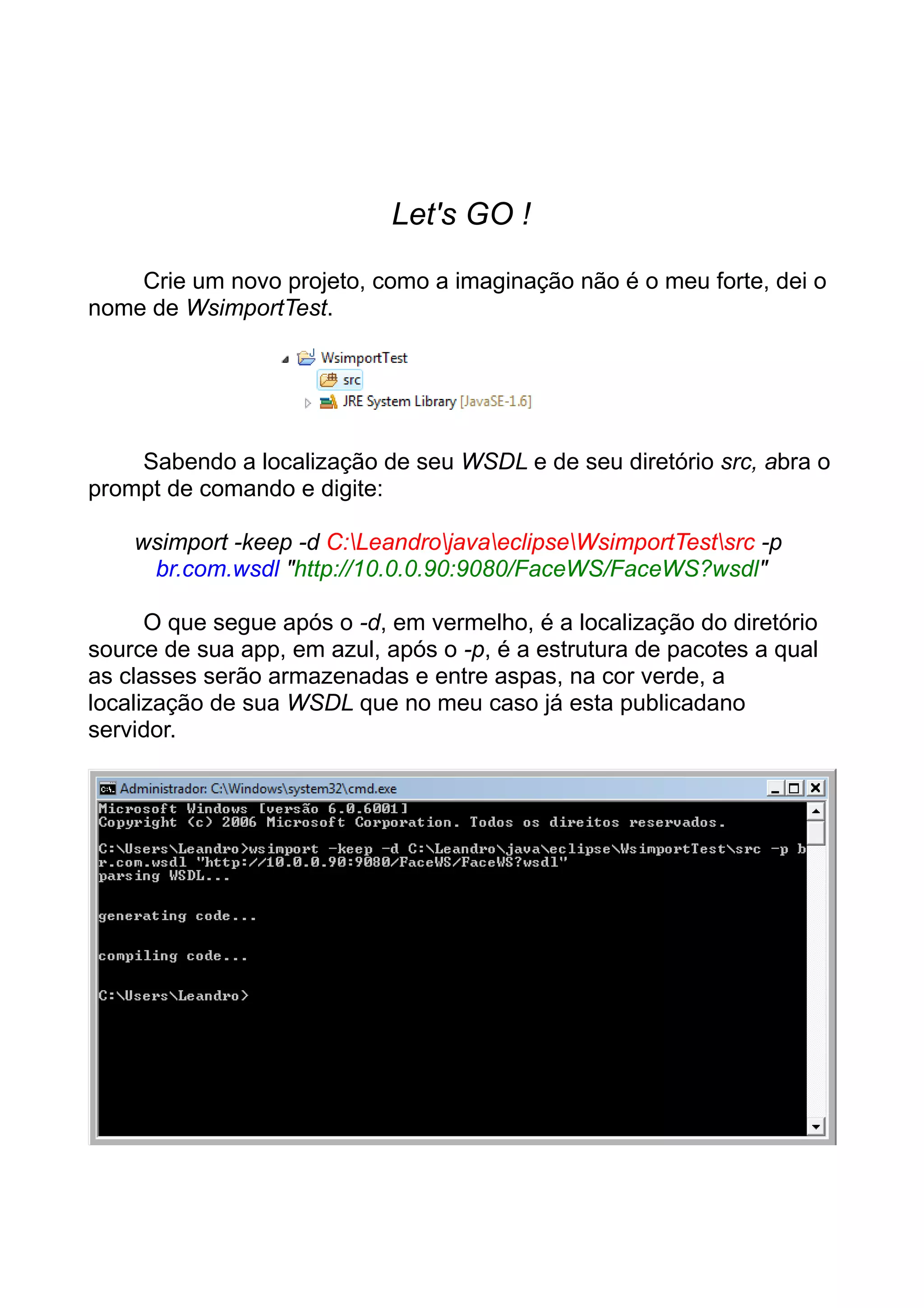 Let's GO !
Crie um novo projeto, como a imaginação não é o meu forte, dei o
nome de WsimportTest.
Sabendo a localização de seu WSDL e de seu diretório src, abra o
prompt de comando e digite:
wsimport -keep -d C:LeandrojavaeclipseWsimportTestsrc -p
br.com.wsdl "http://10.0.0.90:9080/FaceWS/FaceWS?wsdl"
O que segue após o -d, em vermelho, é a localização do diretório
source de sua app, em azul, após o -p, é a estrutura de pacotes a qual
as classes serão armazenadas e entre aspas, na cor verde, a
localização de sua WSDL que no meu caso já esta publicadano
servidor.
 