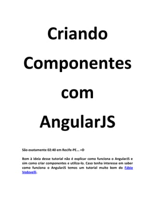 Criando
Componentes
                        com
          AngularJS
São exatamente 02:40 em Recife-PE... =D

Bom à ideia desse tutorial não é explicar como funciona o AngularJS e
sim como criar componentes e utiliza-lo. Caso tenha interesse em saber
como funciona o AngularJS temos um tutorial muito bom do Fábio
Vedovelli.
 