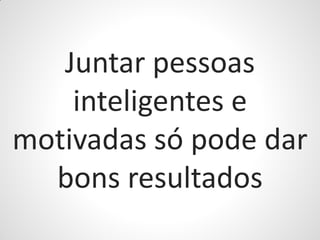 Juntar pessoas
    inteligentes e
motivadas só pode dar
  bons resultados
 