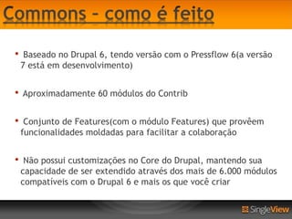 •    Baseado no Drupal 6, tendo versão com o Pressflow 6(a versão
    7 está em desenvolvimento)


•   Aproximadamente 60 módulos do Contrib


•    Conjunto de Features(com o módulo Features) que provêem
    funcionalidades moldadas para facilitar a colaboração


•    Não possui customizações no Core do Drupal, mantendo sua
    capacidade de ser extendido através dos mais de 6.000 módulos
    compatíveis com o Drupal 6 e mais os que você criar
 