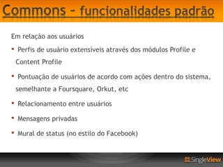 Em relação aos usuários
•   Perfis de usuário extensíveis através dos módulos Profile e
    Content Profile

•   Pontuação de usuários de acordo com ações dentro do sistema,
    semelhante a Foursquare, Orkut, etc

•   Relacionamento entre usuários

•   Mensagens privadas

•   Mural de status (no estilo do Facebook)
 