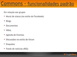 Em relação aos grupos
•   Mural de status (no estilo do Facebook)

•   Blogs

•   Documentos

•   Wikis

•   Agenda de Eventos

•   Discussões no estilo de fórum

•   Enquetes

•   Feeds de notícias (RSS)
 