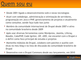 •   Desde 2001 ligado a desenvolvimento web e novas tecnologias
•   Atuei com webdesign, administração e otimização de servidores,
    programação em Java e PHP, gerenciamento de projetos e atualmente
    como consultor, aonde faço tudo isso junto
•    Membro da comunidade internacional de Drupal desde 2007 e ativo
    na comunidade brasileira desde 2009
•   Após usar diversas ferramentas como Wordpress, Joomla, Liferay,
    Moodle, CakePHP, Code Igniter, JSF, J2EE, me encantei com o Drupal e
    o defini como foco principal de estudos e projetos
•    Mantenho módulos do Drupal, colaboro com patches e auxilio com
    dicas no meu blog e na lista de discussão da comunidade brasileira de
    Drupal
•   Desenvolvo com o Drupal Commons desde seu lançamento, em 2010
 