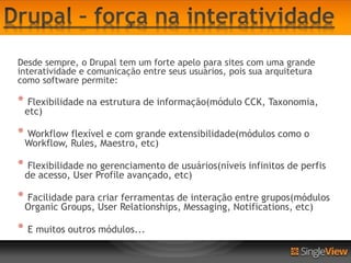 Desde sempre, o Drupal tem um forte apelo para sites com uma grande
interatividade e comunicação entre seus usuários, pois sua arquitetura
como software permite:

*    Flexibilidade na estrutura de informação(módulo CCK, Taxonomia,
    etc)

*   Workflow flexível e com grande extensibilidade(módulos como o
    Workflow, Rules, Maestro, etc)

*    Flexibilidade no gerenciamento de usuários(níveis infinitos de perfis
    de acesso, User Profile avançado, etc)

*   Facilidade para criar ferramentas de interação entre grupos(módulos
    Organic Groups, User Relationships, Messaging, Notifications, etc)

*   E muitos outros módulos...
 
