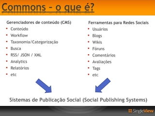 Gerenciadores de conteúdo (CMS)     Ferramentas para Redes Sociais
•   Conteúdo                        •   Usuários
•   Workflow                        •   Blogs
•   Taxonomia/Categorização         •   Wikis
•   Busca                           •   Fóruns
•   RSS/ JSON / XML                 •   Comentários
•   Analytics                       •   Avaliações
•   Relatórios                      •   Tags
•   etc                             •   etc




    Sistemas de Publicação Social (Social Publishing Systems)
 