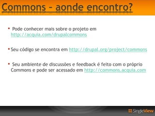 •    Pode conhecer mais sobre o projeto em
    http://acquia.com/drupalcommons


• Seu código se encontra em http://drupal.org/project/commons

•    Seu ambiente de discussões e feedback é feito com o próprio
    Commons e pode ser acessado em http://commons.acquia.com
 