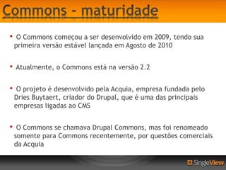 •    O Commons começou a ser desenvolvido em 2009, tendo sua
    primeira versão estável lançada em Agosto de 2010


•   Atualmente, o Commons está na versão 2.2


•    O projeto é desenvolvido pela Acquia, empresa fundada pelo
    Dries Buytaert, criador do Drupal, que é uma das principais
    empresas ligadas ao CMS


•    O Commons se chamava Drupal Commons, mas foi renomeado
    somente para Commons recentemente, por questões comerciais
    da Acquia
 