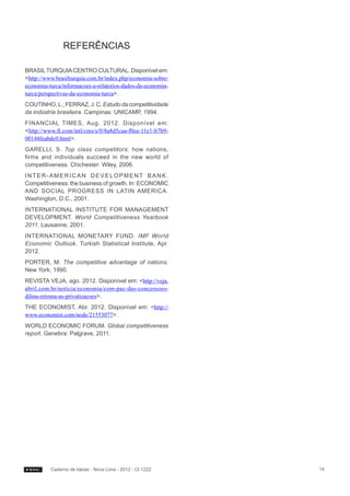 REFERÊNCIAS

BRASIL TURQUIA CENTRO CULTURAL. Disponível em:
<http://www.brasilturquia.com.br/index.php/economia-sobre-
economia-turca/informacoes-a-relatorios-dados-da-economia-
turca/perspectivas-da-economia-turca>.
COUTINHO, L.; FERRAZ, J. C. Estudo da competitividade
da indústria brasileira. Campinas: UNICAMP, 1994.
FINANCIAL TIMES, Aug. 2012. Disponível em:
<http://www.ft.com/intl/cms/s/0/8a8d5caa-f0ee-11e1-b7b9-
00144feabdc0.html>.
GARELLI, S. Top class competitors: how nations,
firms and individuals succeed in the new world of
competitiveness. Chichester: Wiley, 2006.
INTER-AMERICAN DEVELOPMENT BANK.
Competitiveness: the business of growth. In: ECONOMIC
AND SOCIAL PROGRESS IN LATIN AMERICA.
Washington, D.C., 2001.
INTERNATIONAL INSTITUTE FOR MANAGEMENT
DEVELOPMENT. World Competitiveness Yearbook
2011. Lausanne, 2001.
INTERNATIONAL MONETARY FUND. IMF World
Economic Outlook. Turkish Statistical Institute, Apr.
2012.
PORTER, M. The competitive advantage of nations.
New York, 1990.
REVISTA VEJA, ago. 2012. Disponível em: <http://veja.
abril.com.br/noticia/economia/com-pac-das-concessoes-
dilma-retoma-as-privatizacoes>.
THE ECONOMIST, Abr. 2012. Disponível em: <http://
www.economist.com/node/21553077>.
WORLD ECONOMIC FORUM. Global competitiveness
report. Genebra: Palgrave, 2011.




          Caderno de Ideias - Nova Lima - 2012 - CI 1222     14
 
