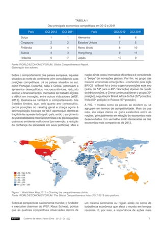 TABELA 1
                                 Dez principais economias competitivas em 2012 e 2011

               País            GCI 2012        GCI 2011                País              GCI 2012      GCI 2011

       Suíça                        1               1       Alemanha                         6             6
       Cingapura                    2               2       Estados Unidos                   7             5
       Finlândia                    3               4       Reino Unido                      8             10
       Suécia                       4               3       Hong Kong                        9             11
       Holanda                      5               7       Japão                            10            9

Fonte: WORLD ECONOMIC FORUM. Global Competitiveness Report.
Elaboração dos autores.


Sobre o comportamento dos países europeus, aqueles              nação ainda possui mercados eficientes e é considerada
situados ao norte do continente vêm consolidando suas           o “berço” de inovações globais. Por fim, no grupo das
posições competitivas. Já os países situados ao sul,            maiores economias emergentes - conhecido pela sigla
como Portugal, Espanha, Itália e Grécia, continuam a            BRICS - o Brasil foi o único a ganhar posições este ano
apresentar desequilíbrios macroeconômicos, reduzido             (subiu da 53ª para a 48ª colocação). Apesar da queda
acesso a financiamentos, mercados de trabalho rígidos           de três posições, a China continua a liderar o grupo (29ª
e déficit em inovação, entre outros indicadores (WEF,           posição), seguida por Brasil, África do Sul (52ª posição),
2012). Destaca-se também o comportamento dos                    Índia (59ª posição) e Rússia (67ª posição).
Estados Unidos, que, pelo quarto ano consecutivo,               A FIG. 1 mostra como os países se dividem ou se
perde posições no ranking geral e chega agora à                 agrupam em termos de competitividade. Mais do que
sétima posição. A equipe do WEF aponta que, dentre as           isso, ela deixa claros os gaps existentes entre as
fragilidades apresentadas pelo país, estão o surgimento         nações, principalmente em relação às economias mais
de vulnerabilidades macroeconômicas e de preocupações           desenvolvidas. Em vermelho estão destacadas as dez
quanto ao ambiente institucional (por exemplo, a redução        economias mais competitivas de 2012.
da confiança da sociedade em seus políticos). Mas a




Figura 1: World Heat Map 2012 – Charting the competitiveness divide
Fonte: WORLD ECONOMIC FORUM. The Global Competitiveness Index 2012-2013 data platform.


Sobre as perspectivas da economia mundial, o fundador           um mesmo continente ou região estão no cerne da
e executive chairman do WEF, Klaus Schwab, pontua               turbulência econômica que afeta o mundo em tempos
que as quebras competitivas observadas dentro de                recentes. E, por isso, a importância de ações mais


          Caderno de Ideias - Nova Lima - 2012 - CI 1222                                                               2
 
