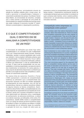 decisivas dos governos, principalmente através da            empresas e renda (ou prosperidade) para a população.
adoção de medidas voltadas para o longo prazo, de            Nesse sentido, o desempenho empresarial resulta da
modo a aprimorar a competitividade e restaurar o             combinação de fatores que se encontram no contexto no
crescimento sustentado dos países. O professor Xavier        qual a empresa está inserida, como o sistema político-
Sala-i-Martin, da Universidade de Columbia, completa         institucional e as características socioeconômicas dos
que o índice permite a percepção de uma janela de            mercados nacionais.
oportunidades em relação às tendências de longo prazo
que estão moldando a economia mundial. E, assim,
otimizar a produtividade e o desempenho econômico.            Competição entre empresas ou
                                                              competição entre países?
                                                              Some scholars claim that nations themselves do not
                                                              compete, rather, their enterprises do. There is no doubt
E O QUE É COMPETITIVIDADE?                                    that competitive enterprises are the main engines of
                                                              a country’s competitiveness. They are at the origin of
   QUAL O SENTIDO EM SE                                       wealth creation. However, over the past 30 years, the
                                                              economic responsibilities of governments have – for
ANALISAR A COMPETITIVIDADE                                    better or worse – increased to such an extent that it is
                                                              simply impossible to ignore their influence on modern
        DE UM PAÍS?                                           economics. Despite globalization, several recent studies
                                                              continue to underline the key role of nations in shaping
                                                              the environment in which enterprises operate.
A diversidade de definições que existe hoje sobre
competitividade é um indicador do quão multifacetado          Such involvement is more evident when it comes to
                                                              enhancing the attractiveness of a country. A significant
vem a ser o desenvolvimento desse conceito. Diversas
                                                              part of the competitive advantage of nations stems from
instituições, escolas e autores espalhados pelo mundo
                                                              far-reaching incentive policies emphasizing tax breaks,
que estudam o tema propõem definições próprias para
                                                              subsidies, etc. which are designed to attract foreign
a competitividade. O World Economic Forum define
                                                              investment. Ireland is an example of such approach.
competitividade como o conjunto de instituições, políticas
e fatores que determinam o nível de produtividade de          The most convincing support for the argument that
um país. E esse nível de produtividade, por sua vez,          there is competition among nations can be seen in
estabelece o nível de prosperidade e as taxas de retorno      the areas of education and know-how. In a modern
dos investimentos na economia. Em outras palavras, é          economy, nations do not only rely on products and
esse conjunto de elementos disponíveis no ambiente que        services. They also compete with brains. The ability
permite a uma nação se tornar mais competitiva e, assim,      of a nation to develop an excellent education system
manter um crescimento sustentado.                             and to improve knowledge in the labor force through
                                                              training is vital to competitiveness. The International
Na mesma linha de raciocínio, Coutinho e Ferraz               Association for the Evaluation of Educational
(1994) apresentam o conceito de competitividade               Achievement in Washington, DC, makes an annual
sistêmica ao afirmarem que a competitividade das              assessment of the educational performance of nations
economias nacionais vai além da simples agregação             around the world. In recent years, the results highlight
do desempenho de suas empresas, uma vez que as                the formidable efforts that East Asian nations have
características internas ao sistema econômico afetam          made to improve education. In addition to being
de alguma maneira os fatores competitivos. Assim,             competitive (temporarily) because of cheap labor, they
conforme coloca Porter (1990), a competitividade de uma       aim to develop their competitiveness level so that is
nação depende da capacidade de sua indústria de inovar        based (permanently) on an educated workforce.
e crescer, sendo que o sucesso competitivo é cada vez         Knowledge is perhaps the most critical competitiveness
mais determinado por elementos como a assimilação             factor. As countries move up the economic scale,
de conhecimento, as estruturas econômicas, a cultura          the more they thrive on knowledge to ensure their
e os valores nacionais, as instituições, entre outros. Em     prosperity and to compete in world markets. How that
consonância, Garelli (2006) mostra a competitividade          knowledge is acquired and managed is each nation’s
como um campo de estudo da teoria econômica capaz             responsibility. Indeed, nations do compete.
de analisar os fatos e as políticas que afetam a criação
e manutenção de um ambiente capaz de sustentar                Fonte: INTERNATIONAL INSTITUTE FOR MANAGEMENT
a geração de lucro (ou criação de valor) para as              DEVELOPMENT. World Competitiveness Yearbook.



          Caderno de Ideias - Nova Lima - 2012 - CI 1222                                                             3
 