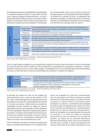 À medida que aumenta sua competitividade, a produtividade                              da competitividade nesse ponto acontece através da
e os salários também se elevam. O país então caminha                                   educação superior e da capacitação da força de trabalho,
para o segundo estágio de desenvolvimento, no qual é                                   da eficiência do mercado de bens, da adequação dos
guiado pela eficiência (efficiency-driven economies). Nesse                            mercados de trabalho, do desenvolvimento de mercados
sentido, precisa desenvolver processos de produção mais                                financeiros, da habilidade em aproveitar novas tecnologias
eficientes e produtos de maior qualidade. A manutenção                                 e do tamanho dos mercados interno e externo.

                                                      A economia globalizada de hoje exige que os países preparem e eduquem sua população para que
                                    Educação Superior
                                                      possam atuar em tarefas complexas, adaptar-se rapidamente a diferentes ambientes e acompanhar
                                      e Capacitação
                                                      as necessidades da economias.
                                      Eficiência no   Um mercado considerado eficiente apresenta o mínimo possível de impedimentos ao
                                    Mercado de Bens desenvolvimento dos negócios, e está ligado às condições da demanda.
                                      Eficiência no   Os mercados de trabalho precisam ser flexíveis o suficiente para permitir aos trabalhadores mudar de
   Efficiency Driven




                                       Mercado de     atividades a baixos custos e sem grandes variações salariais. E deve oferecer os incentivos
                        Propulsores
                                         Trabalho     necessários para que produzam sempre da melhor maneira possível.
                             de
                                     Desempenho do Um setor financeiro eficiente apresenta condições para canalizar os recursos poupados, bem como
                         Eficiência
                                         Mercado      aqueles provenientes do exterior, em projetos empresariais ou investimentos com as maiores taxas
                                        Financeiro    de retorno esperado.
                                                      Avalia a agilidade com a qual uma economia consegue adotar tecnologias existentes para aprimorar a
                                        Prontidão
                                                      produtividade de suas indústrias, e a capacidade de alavancar o uso de tecnologias de informação e
                                       Tecnológica
                                                      comunicação em atividades diárias e processos de produção.
                                       Tamanho do
                                                      Tamanho dos mercados interno e externo que orientam as empresas.
                                         Mercado
Quadro 2: Economias guiadas por eficiência - Global Competitiveness Report 2012.
Fonte: WEF, 2012. Elaboração dos autores.


Por fim, o país chega ao estágio em que é guiado pela inovação (innovation-driven economies), no qual a manutenção
de níveis elevados de renda e padrão de vida irá depender da capacidade de competição via produtos, serviços,
modelos e processos novos ou únicos. Nesse estágio, a competição ocorre com a produção (adicionada de tecnológica)
de novos ou diferentes bens e através da sofisticação dos processos e modelos de negócios.


                                                          A sofisticação das práticas de negócios permitem maior eficiência na produção de bens e
    Innovation Driven




                                     Sofisticação dos     serviços. Dois elementos chave são a qualidade geral das redes de negócios no país e a
                         Inovação e
                                     Negócios             qualidade das operações e estratégias das firmas.
                        Sofisticação
                                                          A inovação pode ser tecnológica ou pode estar relacionada ao know-how, habilidades e
                        Empresarial
                                                          condições de trabalho que são incorporadas em organizações. O último pilar da
                                     Inovação             competitividade foca nas inovações tecnológicas.
Quadro 3: Economias guiadas por inovação - Global Competitiveness Report 2012
Fonte: WEF, 2012. Elaboração dos autores.


A alocação dos países em cada um dos estágios de                                       devem ser analisados por cada país criteriosamente,
desenvolvimento ocorre a partir de dois critérios: i) PIB                              uma vez que podem ser reflexo de ganhos ou perdas
per capita, medida abrangente que é utilizada como proxy                               absolutas em determinado quesito, ou podem se tratar
para salários e que permite comparabilidade internacional                              de ganhos ou perdas relativas aos demais países
e ii) riqueza dos países, medida através da parcela de                                 estudados. E, a cada ano, os indicadores são revisitados
exportações de bens minerais em relação ao total de                                    de modo a avaliar sua relevância para o estudo. Em 2012,
exportações (países cuja exportação mineral ultrapassa                                 foram removidos os indicadores de i) spread bancário,
70% das exportações totais são em grande parte guiados                                 pertencente ao pilar de ambiente macroeconômico,
por fatores). E existem ainda aquelas economias que se                                 devido às limitações de comparabilidade internacional
encontram em estágios de transição, nos quais o cálculo                                do indicador, e ii) índice de rigidez do emprego,
do score final leva em consideração os elementos que                                   pertencente ao pilar de eficiência do mercado de
                                                                                       trabalho, que deixou de ser calculado pelo Banco
estão se tornando mais importantes para o país.
                                                                                       Mundial (fonte oficial do dado). Dois novos indicadores
Por fim, lembramos que este é um estudo comparativo que                                entraram para a análise: o número de assinaturas de
está em constante aprimoramento. Os resultados finais                                  internet móvel (pilar de prontidão tecnológica) e uma


                         Caderno de Ideias - Nova Lima - 2012 - CI 1222                                                                                 5
 