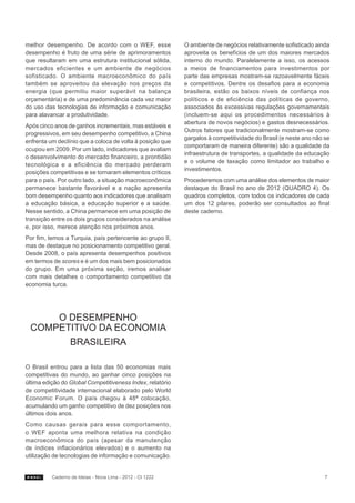 melhor desempenho. De acordo com o WEF, esse               O ambiente de negócios relativamente sofisticado ainda
desempenho é fruto de uma série de aprimoramentos          aproveita os benefícios de um dos maiores mercados
que resultaram em uma estrutura institucional sólida,      interno do mundo. Paralelamente a isso, os acessos
mercados eficientes e um ambiente de negócios              a meios de financiamentos para investimentos por
sofisticado. O ambiente macroeconômico do país             parte das empresas mostram-se razoavelmente fáceis
também se aproveitou da elevação nos preços da             e competitivos. Dentre os desafios para a economia
energia (que permitiu maior superávit na balança           brasileira, estão os baixos níveis de confiança nos
orçamentária) e de uma predominância cada vez maior        políticos e de eficiência das políticas de governo,
do uso das tecnologias de informação e comunicação         associados às excessivas regulações governamentais
para alavancar a produtividade.                            (incluem-se aqui os procedimentos necessários à
                                                           abertura de novos negócios) e gastos desnecessários.
Após cinco anos de ganhos incrementais, mas estáveis e
                                                           Outros fatores que tradicionalmente mostram-se como
progressivos, em seu desempenho competitivo, a China
                                                           gargalos à competitividade do Brasil (e neste ano não se
enfrenta um declínio que a coloca de volta à posição que
                                                           comportaram de maneira diferente) são a qualidade da
ocupou em 2009. Por um lado, indicadores que avaliam
                                                           infraestrutura de transportes, a qualidade da educação
o desenvolvimento do mercado financeiro, a prontidão
                                                           e o volume de taxação como limitador ao trabalho e
tecnológica e a eficiência do mercado perderam
                                                           investimentos.
posições competitivas e se tornaram elementos críticos
para o país. Por outro lado, a situação macroeconômica     Procederemos com uma análise dos elementos de maior
permanece bastante favorável e a nação apresenta           destaque do Brasil no ano de 2012 (QUADRO 4). Os
bom desempenho quanto aos indicadores que analisam         quadros completos, com todos os indicadores de cada
a educação básica, a educação superior e a saúde.          um dos 12 pilares, poderão ser consultados ao final
Nesse sentido, a China permanece em uma posição de         deste caderno.
transição entre os dois grupos considerados na análise
e, por isso, merece atenção nos próximos anos.
Por fim, temos a Turquia, país pertencente ao grupo II,
mas de destaque no posicionamento competitivo geral.
Desde 2008, o país apresenta desempenhos positivos
em termos de scores e é um dos mais bem posicionados
do grupo. Em uma próxima seção, iremos analisar
com mais detalhes o comportamento competitivo da
economia turca.




     O DESEMPENHO
 COMPETITIVO DA ECONOMIA
       BRASILEIRA

O Brasil entrou para a lista das 50 economias mais
competitivas do mundo, ao ganhar cinco posições na
última edição do Global Competitiveness Index, relatório
de competitividade internacional elaborado pelo World
Economic Forum. O país chegou à 48ª colocação,
acumulando um ganho competitivo de dez posições nos
últimos dois anos.
Como causas gerais para esse comportamento,
o WEF aponta uma melhora relativa na condição
macroeconômica do país (apesar da manutenção
de índices inflacionários elevados) e o aumento na
utilização de tecnologias de informação e comunicação.


          Caderno de Ideias - Nova Lima - 2012 - CI 1222                                                         7
 