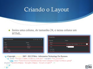 Criando o Layout


    S Insira uma coluna, de tamanho 24, e nessa coluna um
        HTML.




<p>Copyright &copy; 2007 - 2012 IT4biz - Information Technology For Business.
  <a href="http://www.it4biz.com.br" target="no_blank">
     <img src="res/Curso/Dashboards/res/images/logo-it4biz.png"
style="width:80px; height:40px; float:right" />
  </a>
</p>
 