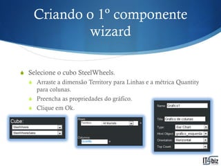 Criando o 1º componente
            wizard

S Selecione o cubo SteelWheels.
  S Arraste a dimensão Territory para Linhas e a métrica Quantity
     para colunas.
  S Preencha as propriedades do gráfico.
  S Clique em Ok.
 