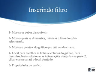 Inserindo filtro


1- Mostra os cubos disponíveis.
2- Mostra quais as dimensões, métricas e filtro do cubo
selecionado.
3- Mostra o preview do gráfico que está sendo criado.
4- Local para escolher as linhas e colunas do gráfico. Para
inseri-los, basta selecionar as informações desejadas na parte 2,
clicar e arrastar até o local desejado.
5- Propriedades do gráfico
 