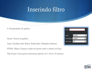 Inserindo filtro


5- Propriedades do gráfico



Name: Nome do gráfico.

Type: Escolha entre Select, Radio Box, Multiples Bottons.

HTML Object: Espaço criado no layout onde o seletor irá ficar.

Top Count: Caso queira selecionar apenas os 5, 10 ou 15 maiores.
 