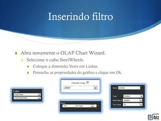 Inserindo filtro


S Abra novamente o OLAP Chart Wizard.
  S Selecione o cubo SteelWheels.
    S   Coloque a dimensão Years em Linhas.
    S   Preencha as propriedades do gráfico e clique em Ok.
 