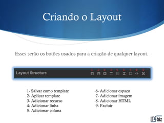 Criando o Layout


Esses serão os botões usados para a criação de qualquer layout.




     1- Salvar como template          6- Adicionar espaço
     2- Aplicar template              7- Adicionar imagem
     3- Adicionar recurso             8- Adicionar HTML
     4- Adicionar linha               9- Excluir
     5- Adicionar coluna
 